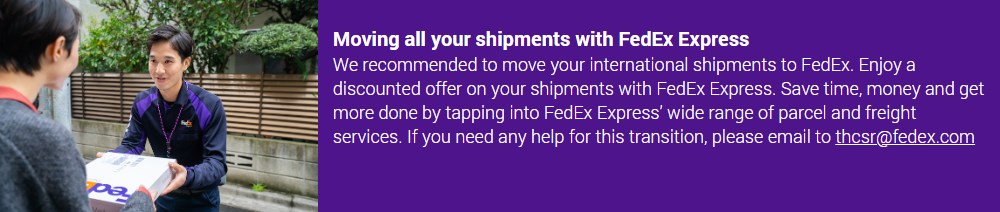 Moving all your shipments with FedEx Express​  We recommended to move your international shipments to FedEx. Enjoy a discounted offer on your shipments with FedEx Express. Save time, money and get more done by tapping into FedEx Express’ wide range of parcel and freight services. If you need any help for this transition, please email to thcsr@fedex.com