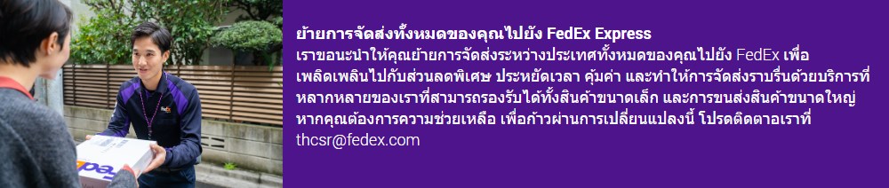 ย้ายการจัดส่งทั้งหมดของคุณไปยัง FedEx Express​  เราขอนะนำให้คุณย้ายการจัดส่งระหว่างประเทศทั้งหมดของคุณไปยัง FedEx เพื่อเพลิดเพลินไปกับส่วนลดพิเศษ ประหยัดเวลา คุ้มค่า และทำให้การจัดส่งราบรื่นด้วยบริการที่หลากหลายของเราที่สามารถรองรับได้ทั้งสินค้าขนาดเล็ก และการขนส่งสินค้าขนาดใหญ่ หากคุณต้องการความช่วยเหลือ เพื่อก้าวผ่านการเปลี่ยนแปลงนี้ โปรดติดตาอเราที่ thcsr@fedex.com  