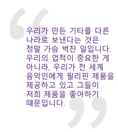 인용문: "우리가 만든 기타를 다른 나라로 보낸다는 것은 정말 가슴 벅찬 일입니다. 우리의 업적이 중요한 게 아니라, 우리가 전 세계 음악인에게 필리핀 제품을 제공하고 있고 그들이 저희 제품을 좋아하기 때문입니다. 지금 이 상황이 참으로 뿌듯합니다."