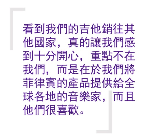 引言:「看到我們的吉他銷往其他國家/地區,真的讓我們感到十分開心,重點不在我們,而是在於我們將菲律賓的產品提供給全球各地的音樂家,而且他們很喜歡。我真的為發生的這一切感到驕傲。」