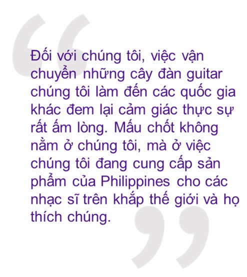 Trích dẫn: “Đối với chúng tôi, việc vận chuyển những cây đàn guitar chúng tôi làm đến các quốc gia khác đem lại cảm giác thực sự rất ấm lòng. Mấu chốt không nằm ở chúng tôi, mà ở việc chúng tôi đang cung cấp sản phẩm của Philippines cho các nhạc sĩ trên khắp thế giới và họ thích chúng. Tôi thực sự tự hào về những gì đang diễn ra.”