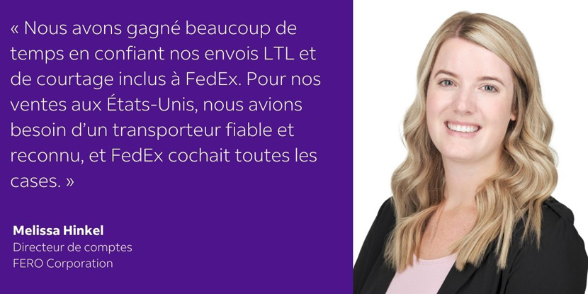 Le fait de choisir FedEx pour nos besoins en matière d’envois en chargement partiel et de service de courtage inclus nous a permis de gagner beaucoup de temps. Pour nos ventes aux États-Unis, nous avions besoin d’un fournisseur canadien fiable et éprouvé, et FedEx avait tout ce que nous recherchions.